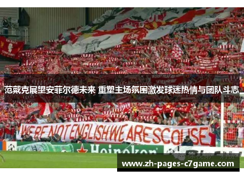 范戴克展望安菲尔德未来 重塑主场氛围激发球迷热情与团队斗志