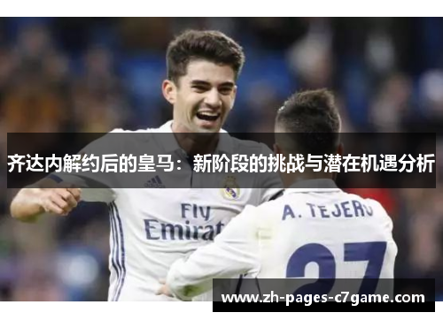 齐达内解约后的皇马:新阶段的挑战与潜在机遇分析 齐达内解约后的皇马:新阶段的挑战与潜在机遇分析