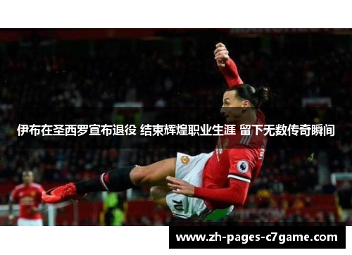 伊布在圣西罗宣布退役 结束辉煌职业生涯 留下无数传奇瞬间