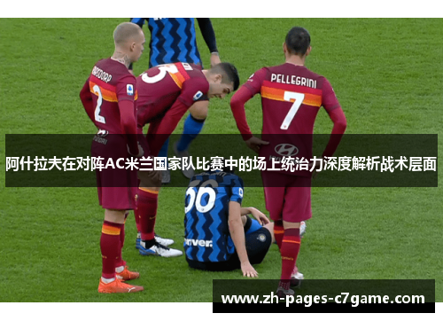 阿什拉夫在对阵AC米兰国家队比赛中的场上统治力深度解析战术层面 阿什拉夫在对阵AC米兰国家队比赛中的场上统治力深度解析战术层面