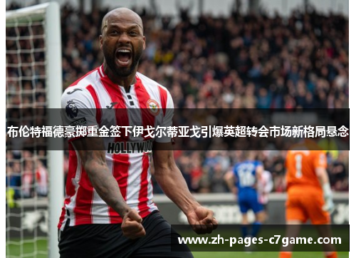 布伦特福德豪掷重金签下伊戈尔蒂亚戈引爆英超转会市场新格局悬念 布伦特福德豪掷重金签下伊戈尔蒂亚戈引爆英超转会市场新格局悬念